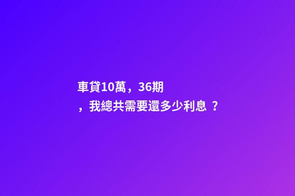 車貸10萬，36期，我總共需要還多少利息？